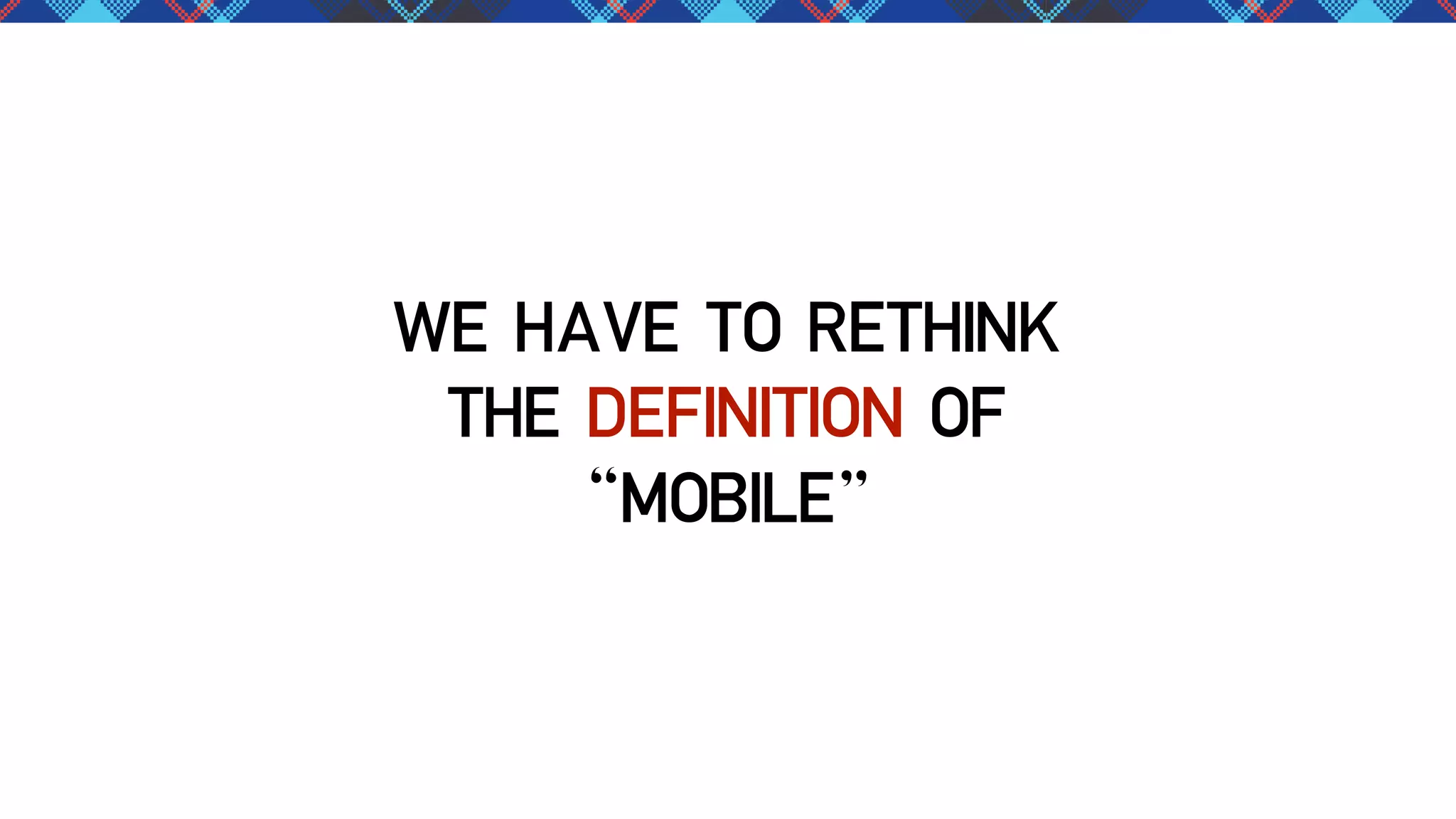 WE HAVE TO RETHINK
THE DEFINITION OF
“MOBILE”

 