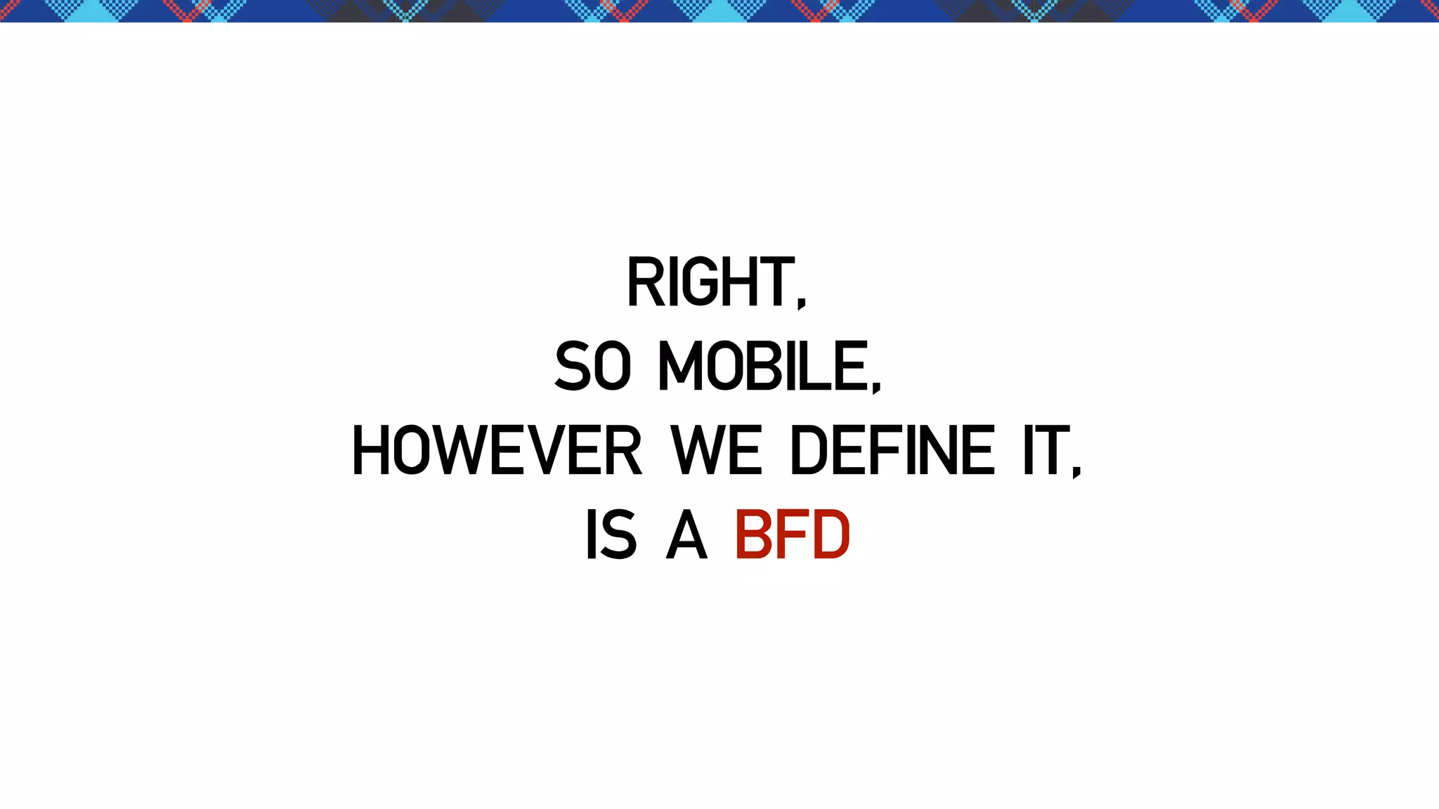 RIGHT,
SO MOBILE,
HOWEVER WE DEFINE IT,
IS A BFD

 