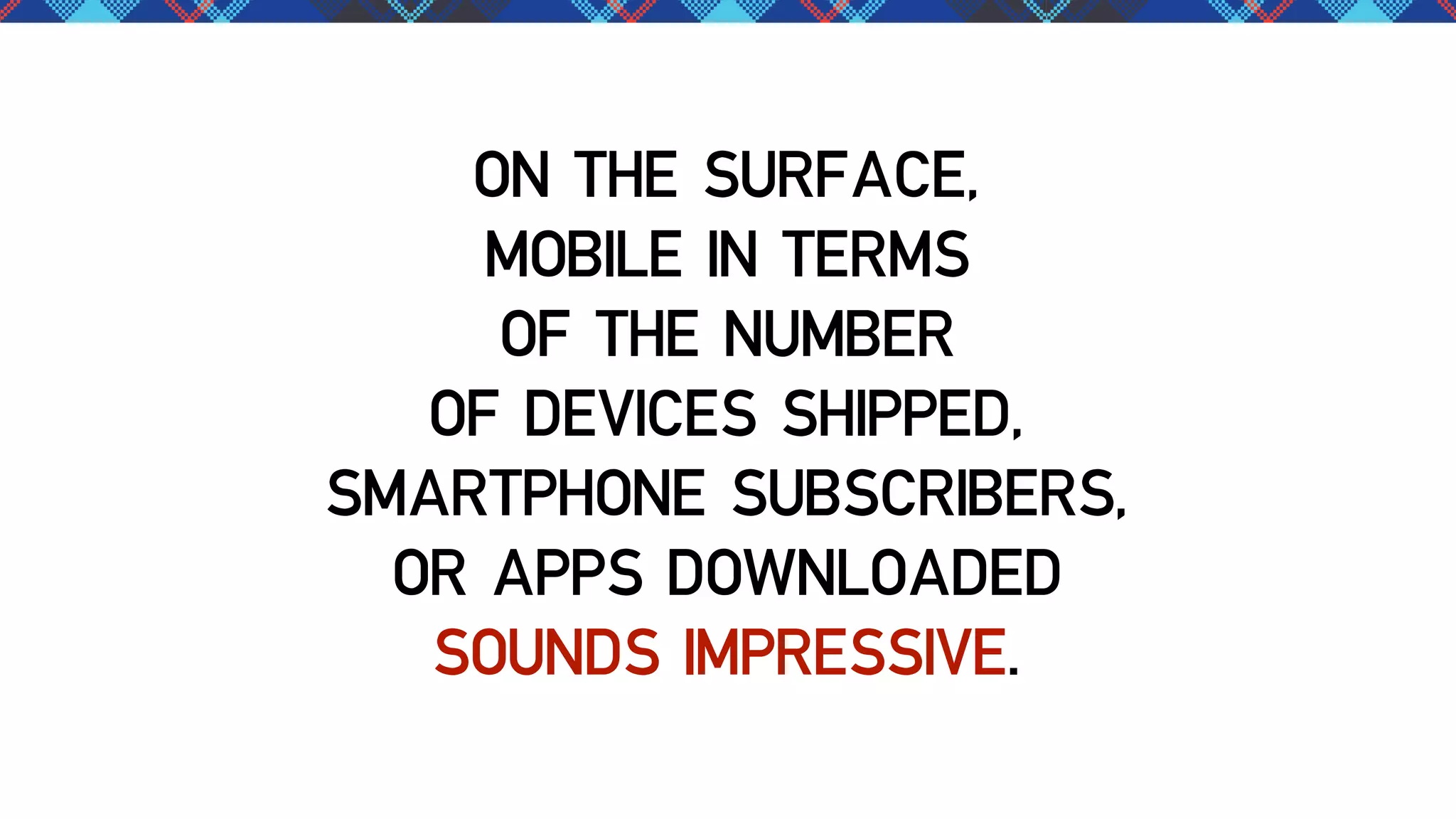 ON THE SURFACE,
MOBILE IN TERMS
OF THE NUMBER
OF DEVICES SHIPPED,
SMARTPHONE SUBSCRIBERS,
OR APPS DOWNLOADED
SOUNDS IMPRESSIVE.

 