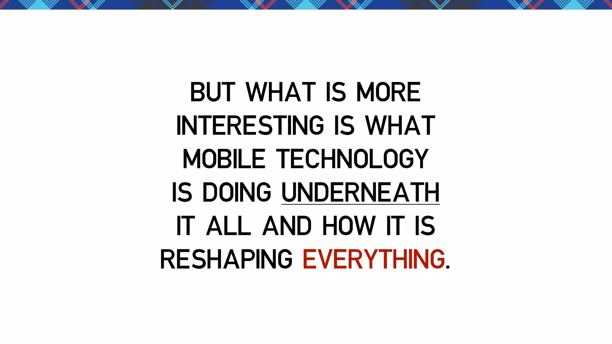 BUT WHAT IS MORE
INTERESTING IS WHAT
MOBILE TECHNOLOGY
IS DOING UNDERNEATH
IT ALL AND HOW IT IS
RESHAPING EVERYTHING.

 