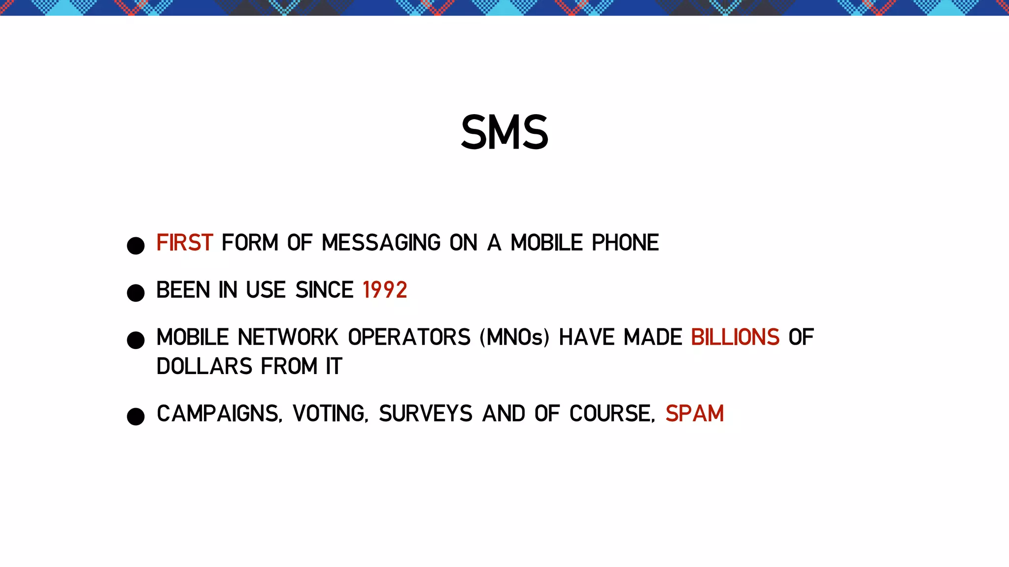 SMS
• FIRST FORM OF MESSAGING ON A MOBILE PHONE
• BEEN IN USE SINCE 1992
• MOBILE NETWORK OPERATORS (MNOs) HAVE MADE BILLIONS OF
DOLLARS FROM IT
• CAMPAIGNS, VOTING, SURVEYS AND OF COURSE, SPAM

 