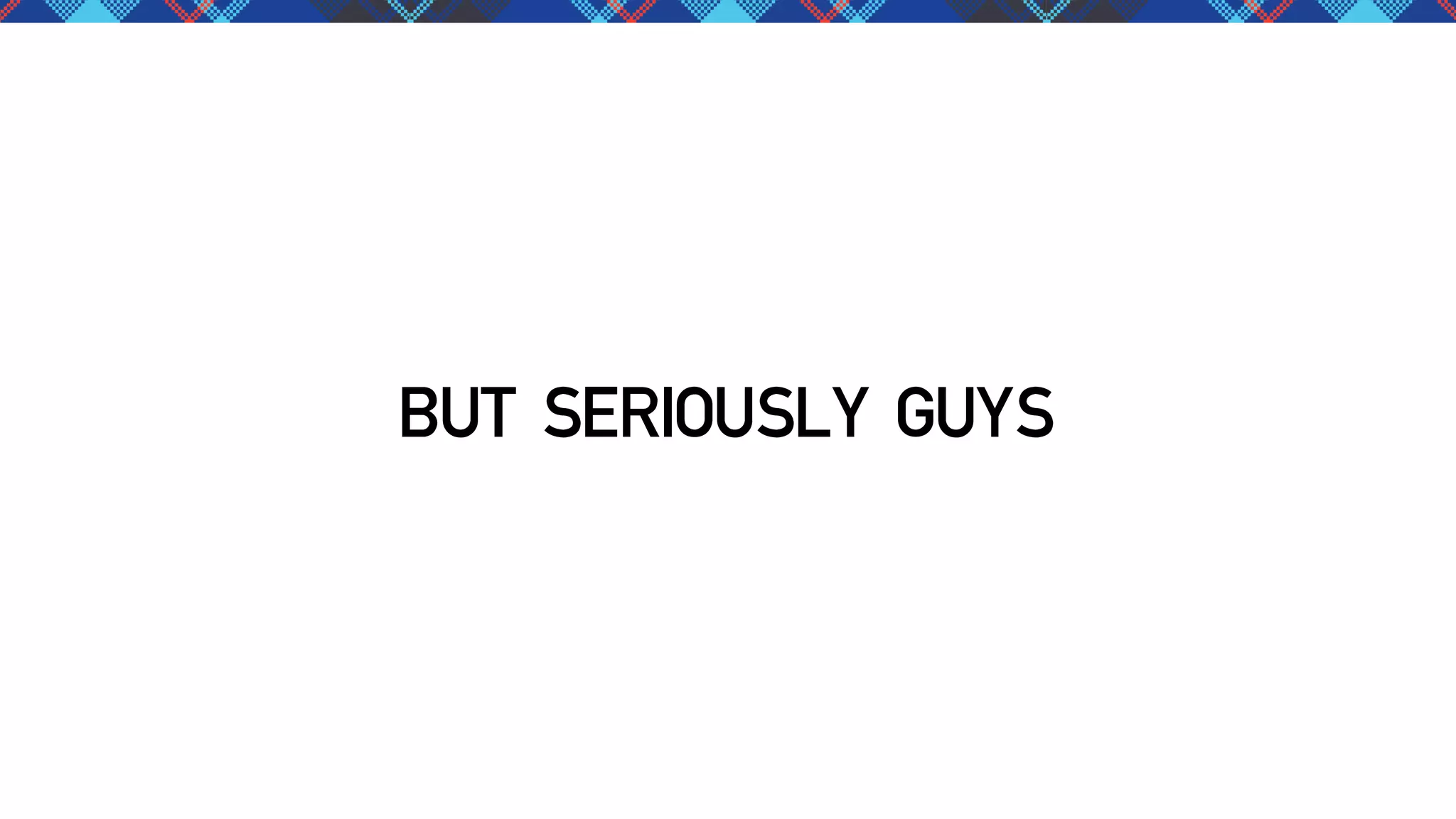 BUT SERIOUSLY GUYS

 