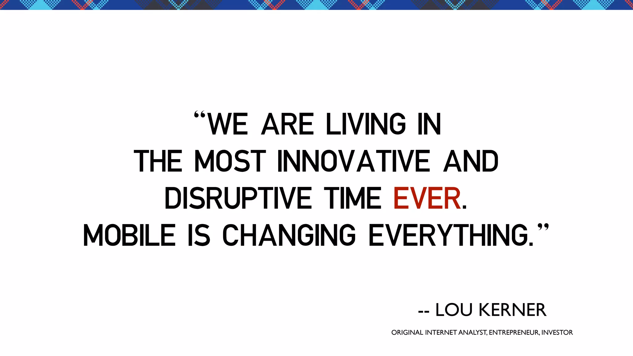 “WE ARE LIVING IN
THE MOST INNOVATIVE AND
DISRUPTIVE TIME EVER.
MOBILE IS CHANGING EVERYTHING.”
-- LOU KERNER
ORIGINAL INTERNET ANALYST, ENTREPRENEUR, INVESTOR

 