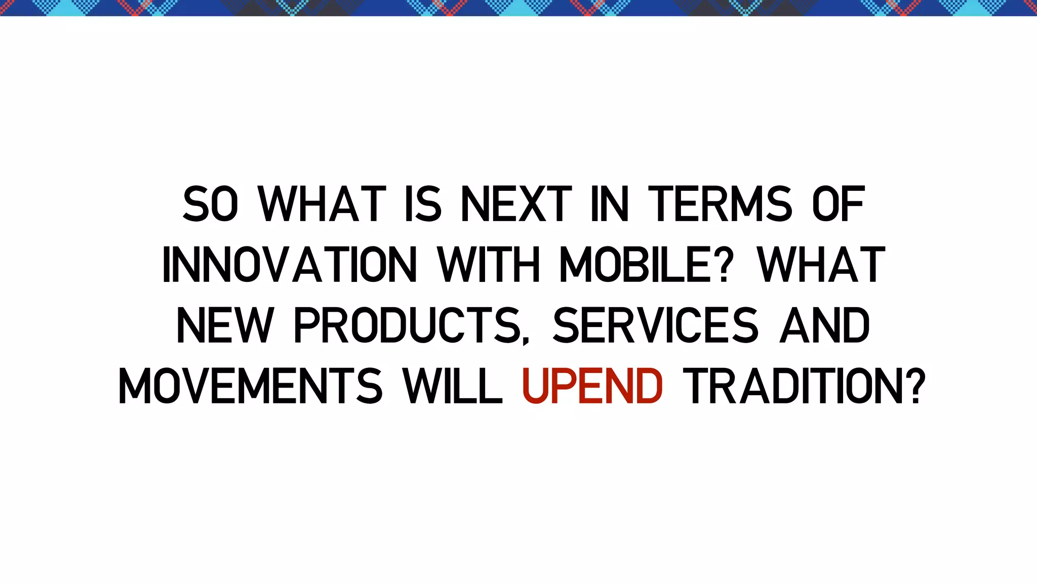 SO WHAT IS NEXT IN TERMS OF
INNOVATION WITH MOBILE? WHAT
NEW PRODUCTS, SERVICES AND
MOVEMENTS WILL UPEND TRADITION?

 