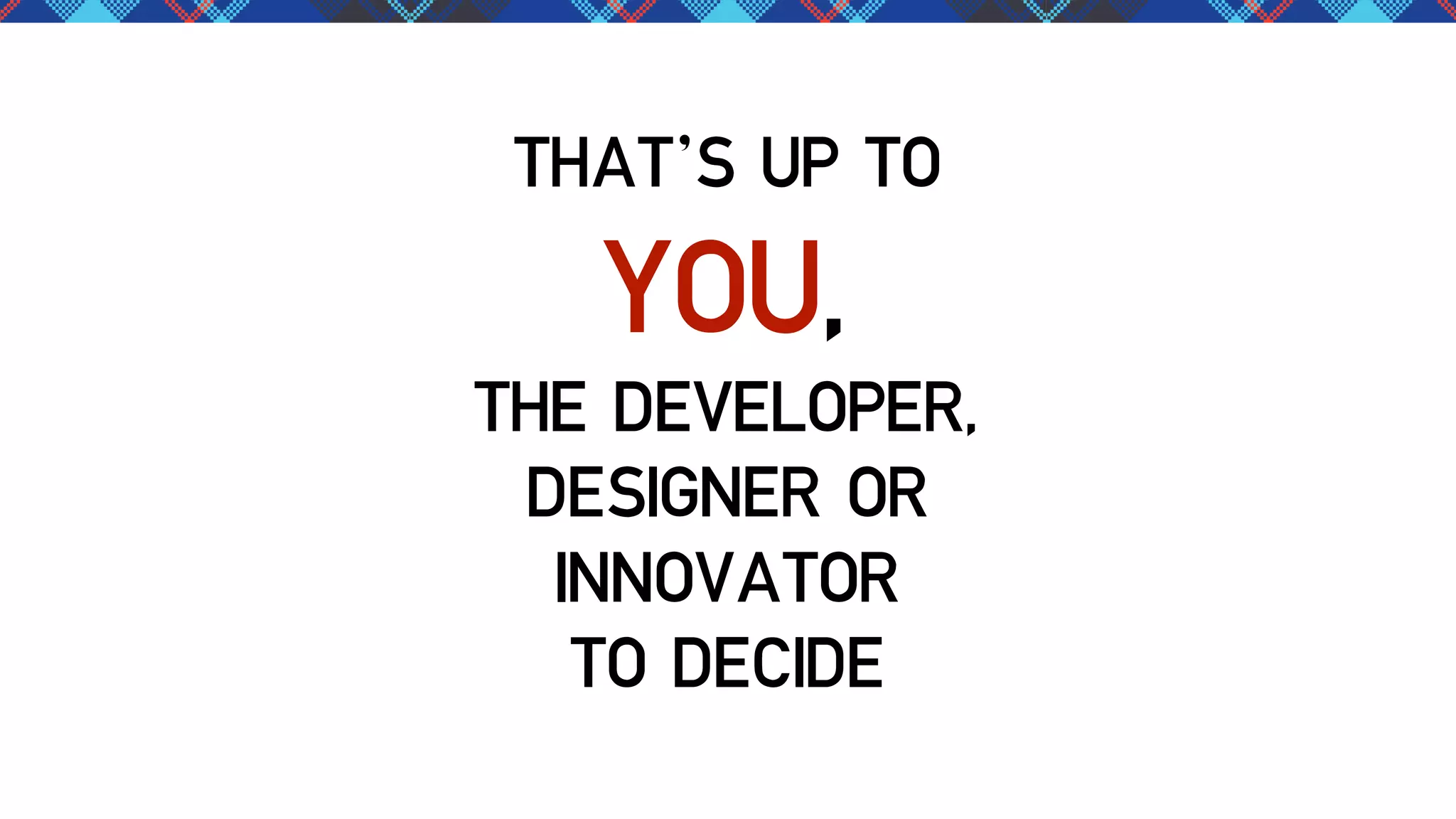 THAT’S UP TO

YOU,

THE DEVELOPER,
DESIGNER OR
INNOVATOR
TO DECIDE

 