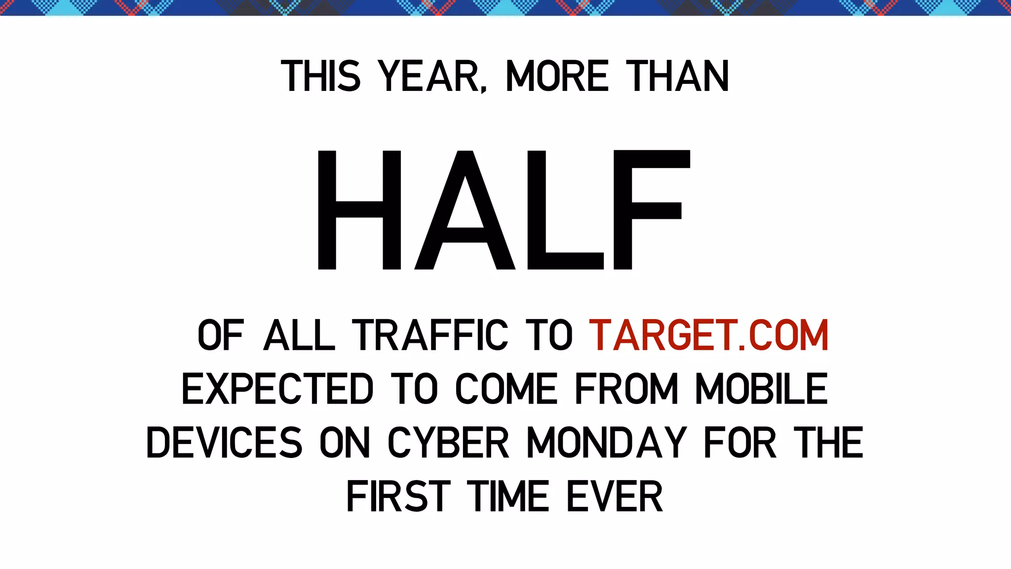 THIS YEAR, MORE THAN

HALF

OF ALL TRAFFIC TO TARGET.COM
EXPECTED TO COME FROM MOBILE
DEVICES ON CYBER MONDAY FOR THE
FIRST TIME EVER

 
