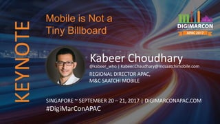 Kabeer Choudhary@kabeer_who | Kabeer.Chaudhary@mcsaatchimobile.com
REGIONAL DIRECTOR APAC,
M&C SAATCHI MOBILE
SINGAPORE ~ SEPTEMBER 20 – 21, 2017 | DIGIMARCONAPAC.COM
#DigiMarConAPAC
Mobile is Not a
Tiny BillboardKEYNOTE
 