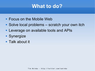 What to do? <ul><li>Focus on the Mobile Web </li></ul><ul><li>Solve local problems – scratch your own itch </li></ul><ul><...