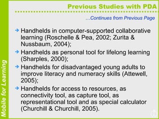 Previous Studies with PDA … Continues from Previous Page Handhelds in computer-supported collaborative learning (Roschelle & Pea, 2002; Zurita & Nussbaum, 2004);  Handhelds as personal tool for lifelong learning (Sharples, 2000);  Handhelds for disadvantaged young adults to improve literacy and numeracy skills (Attewell, 2005);  Handhelds for access to resources, as connectivity tool, as capture tool, as representational tool and as special calculator (Churchill & Churchill, 2005). 