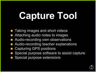 Capture Tool Taking images and short videos Attaching audio notes to images Audio-recording own observations Audio-recording teacher explanations Capturing GPS positions Special purpose software to assist capture Special purpose extensions 