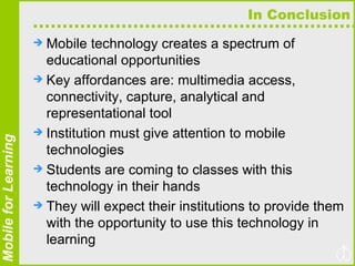 In Conclusion Mobile technology creates a spectrum of educational opportunities Key affordances are: multimedia access, connectivity, capture, analytical and representational tool Institution must give attention to mobile technologies Students are coming to classes with this technology in their hands They will expect their institutions to provide them with the opportunity to use this technology in learning 