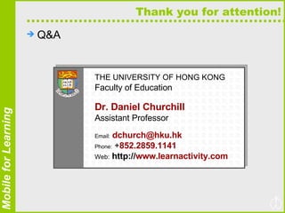 Thank you for attention! Q&A THE UNIVERSITY OF HONG KONG   Faculty of Education Dr. Daniel Churchill   Assistant Professor Email:   [email_address] Phone:  + 852.2859.1141 Web:   http:// www.learnactivity.com 
