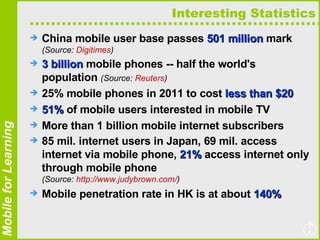 Interesting Statistics China mobile user base passes  501 million  mark  (Source:  Digitimes ) 3 billion  mobile phones -- half the world's population  (Source:  Reuters ) 25% mobile phones in 2011 to cost  less than $20 51%  of mobile users interested in mobile TV More than 1 billion mobile internet subscribers 85 mil. internet users in Japan, 69 mil. access internet via mobile phone,  21%  access internet only through mobile phone  (Source:  http://www.judybrown.com/ ) Mobile penetration rate in HK is at about  140% 