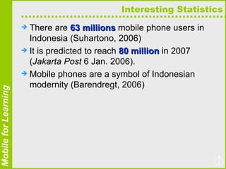 Interesting Statistics There are  63 millions  mobile phone users in Indonesia (Suhartono, 2006)  It is predicted to reach  80 million  in 2007 ( Jakarta Post  6 Jan. 2006).  Mobile phones are a symbol of Indonesian modernity (Barendregt, 2006) 