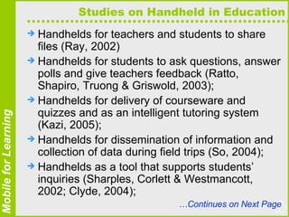 Studies on Handheld in Education Handhelds for teachers and students to share files (Ray, 2002)  Handhelds for students to ask questions, answer polls and give teachers feedback (Ratto, Shapiro, Truong & Griswold, 2003);  Handhelds for delivery of courseware and quizzes and as an intelligent tutoring system (Kazi, 2005);  Handhelds for dissemination of information and collection of data during field trips (So, 2004);  Handhelds as a tool that supports students’ inquiries (Sharples, Corlett & Westmancott, 2002; Clyde, 2004);  … Continues on Next Page 