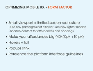 OPTIMIZING MOBILE UX - FORM FACTOR
• Small viewport = limited screen real estate
- Old nav paradigms not efficient, use new lighter models
- Shorten content for affordances and headings
• Make your aﬀordances big (40x40px +10 px)
• Hovers = fail
• Popups stink
• Reference the platform interface guidelines
 
