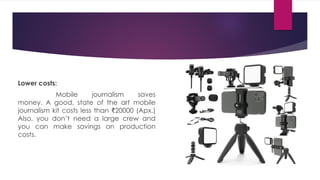 Lower costs:
Mobile journalism saves
money. A good, state of the art mobile
journalism kit costs less than ₹20000 (Apx.)
Also, you don’t need a large crew and
you can make savings on production
costs.
 