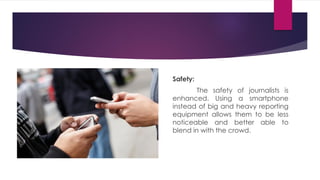Safety:
The safety of journalists is
enhanced. Using a smartphone
instead of big and heavy reporting
equipment allows them to be less
noticeable and better able to
blend in with the crowd.
 