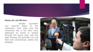 Makes the Job Efficient :
Mobile journalists
can transmit direct to the
newsroom. One click and the
newsroom has a full news story
delivered by email or shared
through the cloud. Also, with the
right training the journalist can be
their own cameraman, editor and
designer.
 