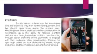 Live stream:
Smartphones can broadcast live in a simpler
and less expensive way than traditional equipment, and
live stream apps have made the process easy.
Reaching real-time audiences is a key consideration for
newsrooms, as is the ability to measure content
performance through real-time statistics. Live streaming
through social platforms allows journalists to engage
with their audience while broadcasting. Choose the
right app based on your broadcasting needs, target
audience, and technical costs, amongst other criteria
 