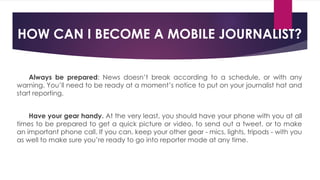 Always be prepared: News doesn’t break according to a schedule, or with any
warning. You’ll need to be ready at a moment’s notice to put on your journalist hat and
start reporting.
Have your gear handy. At the very least, you should have your phone with you at all
times to be prepared to get a quick picture or video, to send out a tweet, or to make
an important phone call. If you can, keep your other gear - mics, lights, tripods - with you
as well to make sure you’re ready to go into reporter mode at any time.
HOW CAN I BECOME A MOBILE JOURNALIST?
 