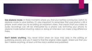 Use airplane mode. In those moments where you find your battery running low, switch to
airplane mode to save battery. It’s also important to remember that your phone is still a
phone, even when you’re recording an important video. That means that your video or
audio recordings can still be interrupted by a phone call. Switching your phone to
airplane mode before shooting videos or doing an interview can make a big difference
there.
Don’t delete anything. You never know when an issue may arise in the editing or
publishing process and you’ll need to find the original video again. Make sure that you
don’t delete anything, at least until the story is edited and published.
 