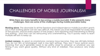 While there are many benefits to becoming a mobile journalist, it also presents many
challenges. Here are some of the challenges facing mobile journalists today
Working alone. The downside to all the freedom and independence mobile journalism grants
you is that working alone can be very difficult. This means you’ll be responsible for every step
of the process, and for every aspect of the project, from reporting and interviewing to filming
and editing - and that can be exhausting and overwhelming. You’ll quickly need to learn
multiple skill sets to keep up.
Limited camera. As great as smartphone cameras have become, they are still fairly limited.
They do not film or photograph well in low light settings. They don’t have optical zoom,
meaning that you’ll generally need to be pretty close to whoever or whatever you are
filming if you want good quality. Without any kind of stabilizer, they produce very shaky
video.
CHALLENGES OF MOBILE JOURNALISM
 