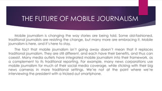 Mobile journalism is changing the way stories are being told. Some old-fashioned,
traditional journalists are resisting the change, but many more are embracing it. Mobile
journalism is here, and it’s here to stay.
The fact that mobile journalism isn’t going away doesn’t mean that it replaces
traditional journalism. They are still different, and each have their benefits, and thus can
coexist. Many media outlets have integrated mobile journalism into their framework, as
a complement to its traditional reporting. For example, many news corporations use
mobile journalism for much of their social media coverage, while sticking with their big
news cameras in more traditional settings. We’re not at the point where we’re
interviewing the president with a tricked out smartphone.
THE FUTURE OF MOBILE JOURNALISM
 