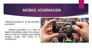 MOBILE JOURNALISM
“Mobile journalism is “in the moment”
journalism”
“Mobile journalism is a form of
digital storytelling where the primary
device used for creating and editing
images, audio and video is a
smartphone.”
 