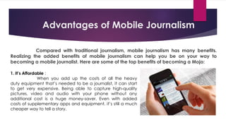 Advantages of Mobile Journalism
Compared with traditional journalism, mobile journalism has many benefits.
Realizing the added benefits of mobile journalism can help you be on your way to
becoming a mobile journalist. Here are some of the top benefits of becoming a Mojo:
1. It’s Affordable :
When you add up the costs of all the heavy
duty equipment that’s needed to be a journalist, it can start
to get very expensive. Being able to capture high-quality
pictures, video and audio with your phone without any
additional cost is a huge money-saver. Even with added
costs of supplementary apps and equipment, it’s still a much
cheaper way to tell a story.
 