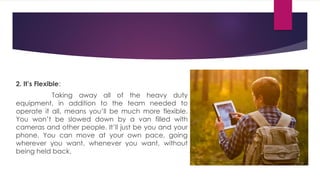 2. It’s Flexible:
Taking away all of the heavy duty
equipment, in addition to the team needed to
operate it all, means you’ll be much more flexible.
You won’t be slowed down by a van filled with
cameras and other people. It’ll just be you and your
phone. You can move at your own pace, going
wherever you want, whenever you want, without
being held back.
 