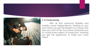 3. It’s Empowering:
With all that newfound flexibility and
mobility comes independence. Working on your
own means you get the freedom to choose what
story you want to tell. Your phone empowers you
to control every aspect of production, meaning
you get the opportunity to make your voice
heard.
 