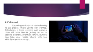 4. It’s Discreet:
Reporting a story can mean having
to go places where you’re not wanted.
Oftentimes, a large camera and camera
crew will have trouble getting access to
specific locations, events or venues, but you
can take your mobile phone with you
virtually anywhere you go.
 