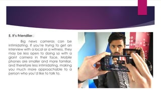 5. It’s Friendlier.:
Big news cameras can be
intimidating. If you’re trying to get an
interview with a local or a witness, they
may be less open to doing so with a
giant camera in their face. Mobile
phones are smaller and more familiar,
and therefore less intimidating, making
you much more approachable to a
person who you’d like to talk to.
 