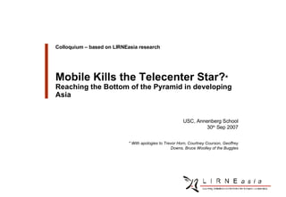 Client Logo Colloquium – based on LIRNEasia research Mobile Kills the Telecenter Star? * Reaching the Bottom of the Pyramid in developing Asia USC, Annenberg School 30 th  Sep 2007 * With apologies to Trevor Horn, Courtney Courson, Geoffrey Downs, Bruce Woolley of the Buggles 