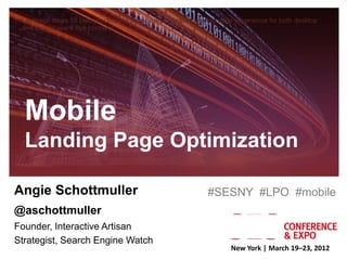 Leverage these 10 best practices to provide an optimized landing page experience for both desktop
 and mobile users that converts.




  Mobile
  Landing Page Optimization

Angie Schottmuller                                           #SESNY #LPO #mobile
@aschottmuller
Founder, Interactive Artisan
Strategist, Search Engine Watch
                                                                     New York | March 19–23, 2012
 