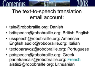 The text-to-speech translation email account: tale@robobraille.org: Danish  britspeech@robobraille.org: British English usspeech@robobraille.org: American English audio@robobraille.org: Italian  textoparavoz@robobraille.org: Portuguese potspeech@robobraille.org: Greek parlefrancais@robobraille.org:  French  aistis2@robobraille.org: Lithuanian 