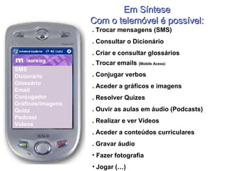 Em Síntese Com o telemóvel é possível: SMS Dicionário Glossário Email Conjugador  Gráficos/imagens Quizz Podcast Vídeos . Trocar mensagens (SMS) . Consultar o Dicionário . Criar e consultar glossários . Trocar emails  ( Mobile Acess) . Conjugar verbos . Aceder a gráficos e imagens . Resolver Quizes . Ouvir as aulas em áudio (Podcasts) . Realizar e ver Vídeos  . Aceder a conteúdos curriculares . Gravar áudio Fazer fotografia Jogar (…) 