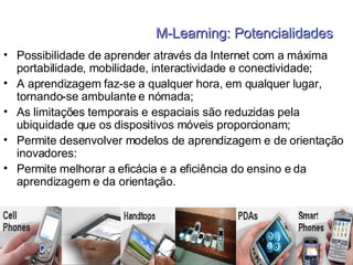 M-Learning: Potencialidades Possibilidade de aprender através da Internet com a máxima portabilidade, mobilidade, interactividade e conectividade; A aprendizagem faz-se a qualquer hora, em qualquer lugar,  tornando-se ambulante e nómada; As limitações temporais e espaciais são reduzidas pela ubiquidade que os dispositivos móveis proporcionam; Permite desenvolver modelos de aprendizagem e de orientação inovadores: Permite melhorar a eficácia e a eficiência do ensino e da aprendizagem e da orientação. 