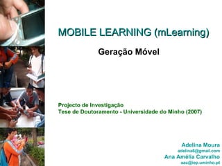 MOBILE LEARNING (mLearning) Geração Móvel Projecto de Investigação Tese de Doutoramento - Universidade do Minho (2007) Adelina Moura [email_address] Ana Amélia Carvalho [email_address] 