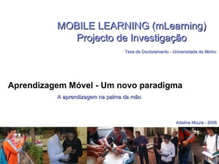 MOBILE LEARNING (mLearning) Projecto de Investigação   Tese de Doutoramento - Universidade do Minho Aprendizagem Móvel - Um novo paradigma  A aprendizagem na palma da mão Adelina Moura - 2006 