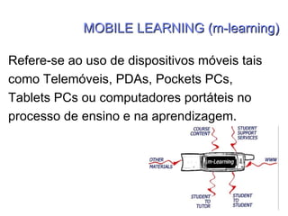 MOBILE LEARNING (m-learning) Refere-se ao uso de dispositivos móveis tais como Telemóveis, PDAs, Pockets PCs, Tablets PCs ou computadores portáteis no processo de ensino e na aprendizagem. 