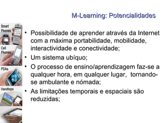 M-Learning: Potencialidades Possibilidade de aprender através da Internet com a máxima portabilidade, mobilidade, interactividade e conectividade; Um sistema ubíquo;  O processo de ensino/aprendizagem faz-se a qualquer hora, em qualquer lugar,  tornando-se ambulante e nómada; As limitações temporais e espaciais são reduzidas; 