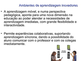 Ambientes de aprendizagem inovadores A aprendizagem móvel, e numa perspectiva pedagógica, aponta para uma nova dimensão na educação ao poder atender a necessidades de aprendizagem imediatas, com grande flexibilidade e interactividade. Permite experiências colaborativas, suportando aprendizagem síncrona, dando a possibilidade do aluno comunicar com o professor e com os colegas imediatamente. 