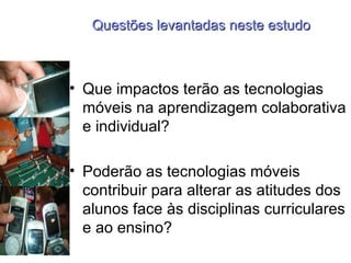 Questões levantadas neste estudo Que impactos terão as tecnologias móveis na aprendizagem colaborativa e individual? Poderão as tecnologias móveis contribuir para alterar as atitudes dos alunos face às disciplinas curriculares e ao ensino? 