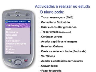 Actividades a realizar no estudo SMS Dicionário Glossário Email Conjugador  Gráficos/imagens Quizz Podcast Vídeos O aluno pode: . Trocar mensagens (SMS) . Consultar o Dicionário . Criar e consultar glossários . Trocar emails  ( Mobile Acess ) . Conjugar verbos . Aceder a gráficos e imagens . Resolver Quizzes . Ouvir as aulas em áudio (Podcasts) . Ver Vídeos  . Aceder a conteúdos curriculares . Gravar áudio Fazer fotografia 