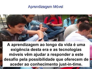 Aprendizagem Móvel  Benefícios A aprendizagem ao longo da vida é uma exigência desta era e as tecnologias móveis vêm ajudar a responder a este desafio pela possibilidade que oferecem de aceder ao conhecimento just-in-time. 