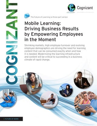 The Future of Learning (a three-part series)


                   Mobile Learning:
                   Driving Business Results
                   by Empowering Employees
                   in the Moment
                   Shrinking markets, high employee turnover and evolving
                   employee demographics are driving the need for learning
                   content that can be consumed exactly when and how
                   it is needed. Modernizing the learning infrastructure
                   and content will be critical to succeeding in a business
                   climate of rapid change.




| FUTURE OF WORK
 