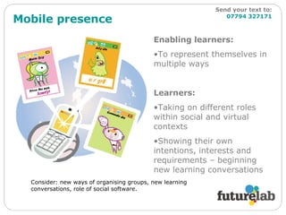 Mobile presence Enabling learners: To represent themselves in multiple ways Learners: Taking on different roles within social and virtual contexts Showing their own intentions, interests and requirements – beginning new learning conversations Consider: new ways of organising groups, new learning conversations, role of social software. Send your text to:   07794 327171 