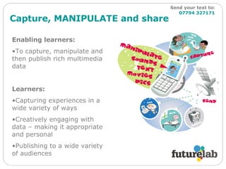 Capture, MANIPULATE and share Enabling learners: To capture, manipulate and then publish rich multimedia data Learners: Capturing experiences in a wide variety of ways Creatively engaging with data – making it appropriate and personal  Publishing to a wide variety of audiences Send your text to:   07794 327171 